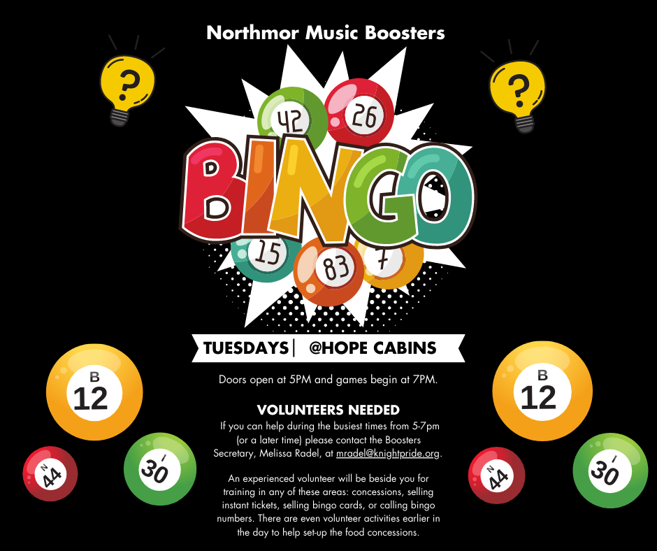 northmor music boosters bingo tuesday @hope cabins doors open at 5pm and games begin at 7pm VOLUNTEERS NEEDED  If you can help during the busiest times from 5-7pm (or a later time) please contact the Boosters Secretary, Melissa Radel, at mradel@knightpride.org.   An experienced volunteer will be beside you for training in any of these areas: concessions, selling instant tickets, selling bingo cards, or calling bingo numbers. There are even volunteer activities earlier in the day to help set-up the food concessions. on black background with clipart of bingo balls and light bulbs